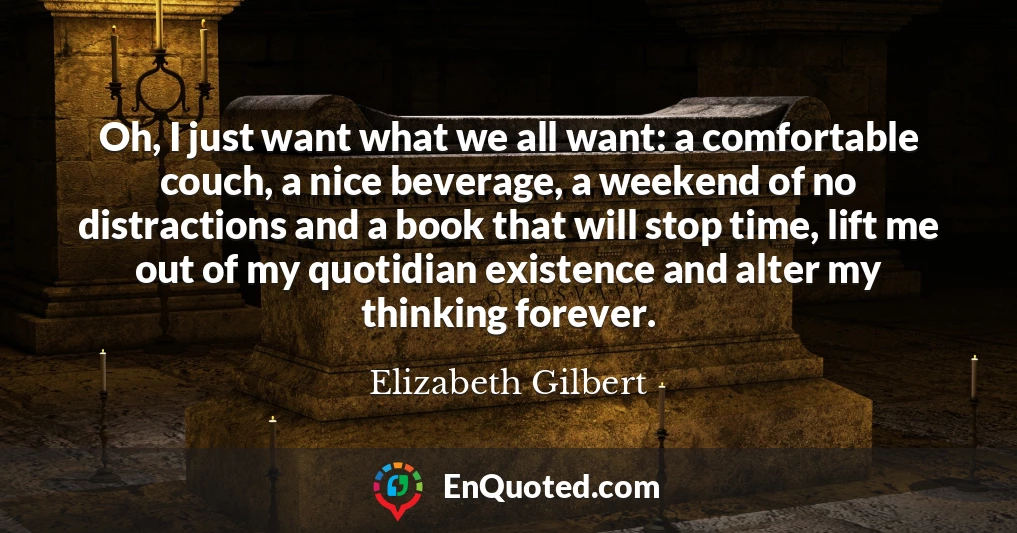 Oh, I just want what we all want: a comfortable couch, a nice beverage, a weekend of no distractions and a book that will stop time, lift me out of my quotidian existence and alter my thinking forever.