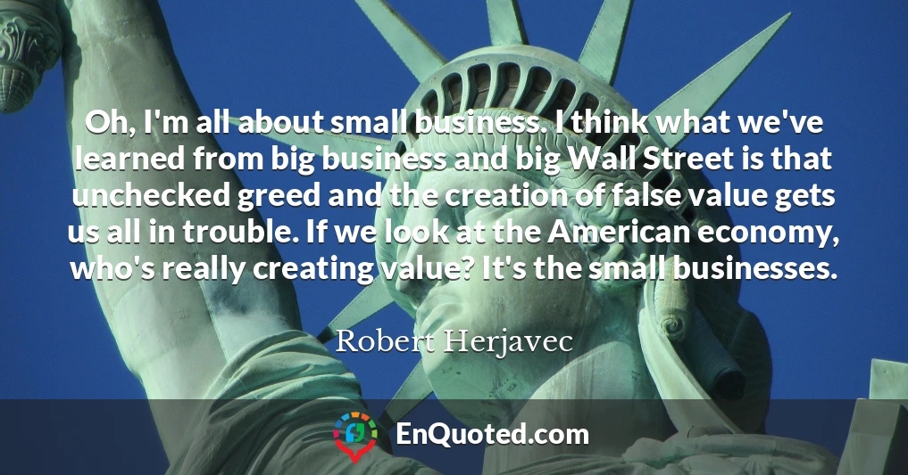 Oh, I'm all about small business. I think what we've learned from big business and big Wall Street is that unchecked greed and the creation of false value gets us all in trouble. If we look at the American economy, who's really creating value? It's the small businesses.