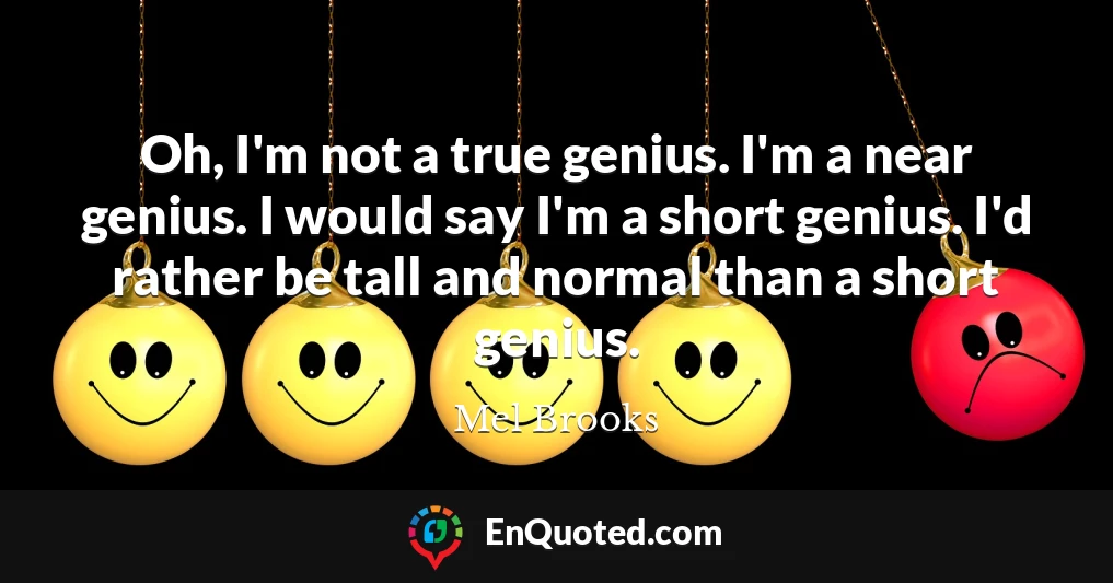Oh, I'm not a true genius. I'm a near genius. I would say I'm a short genius. I'd rather be tall and normal than a short genius.