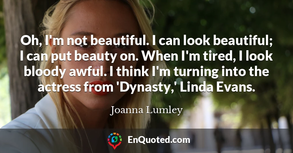 Oh, I'm not beautiful. I can look beautiful; I can put beauty on. When I'm tired, I look bloody awful. I think I'm turning into the actress from 'Dynasty,' Linda Evans.