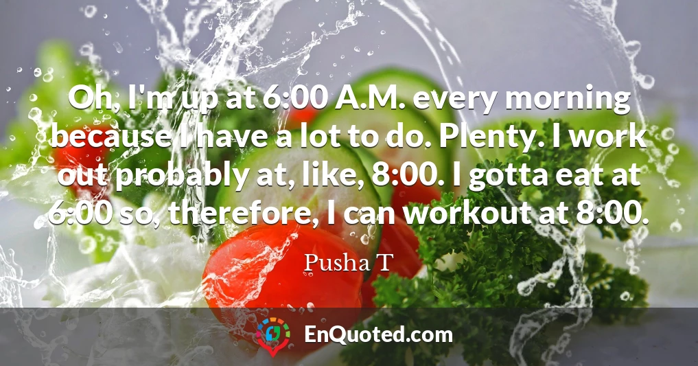 Oh, I'm up at 6:00 A.M. every morning because I have a lot to do. Plenty. I work out probably at, like, 8:00. I gotta eat at 6:00 so, therefore, I can workout at 8:00.