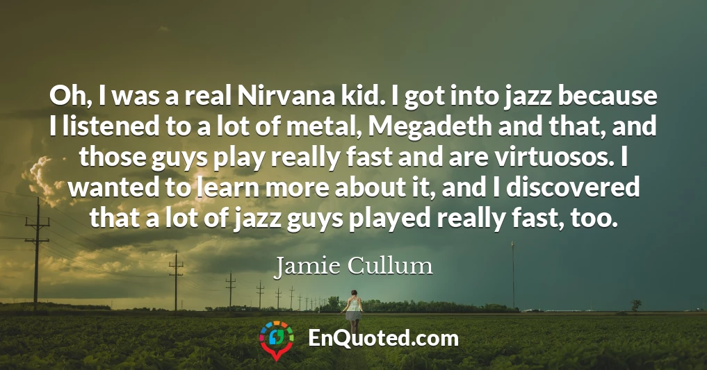 Oh, I was a real Nirvana kid. I got into jazz because I listened to a lot of metal, Megadeth and that, and those guys play really fast and are virtuosos. I wanted to learn more about it, and I discovered that a lot of jazz guys played really fast, too.