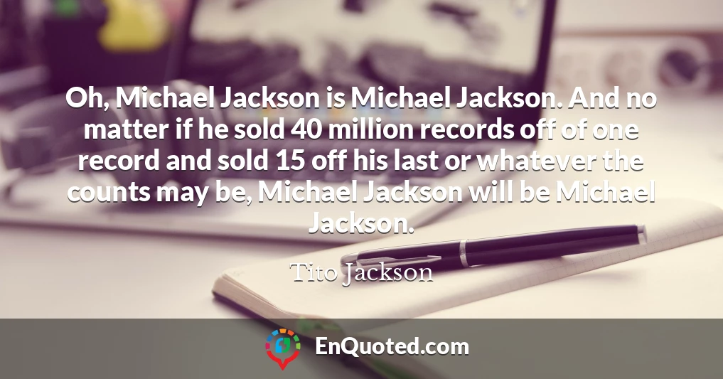 Oh, Michael Jackson is Michael Jackson. And no matter if he sold 40 million records off of one record and sold 15 off his last or whatever the counts may be, Michael Jackson will be Michael Jackson.