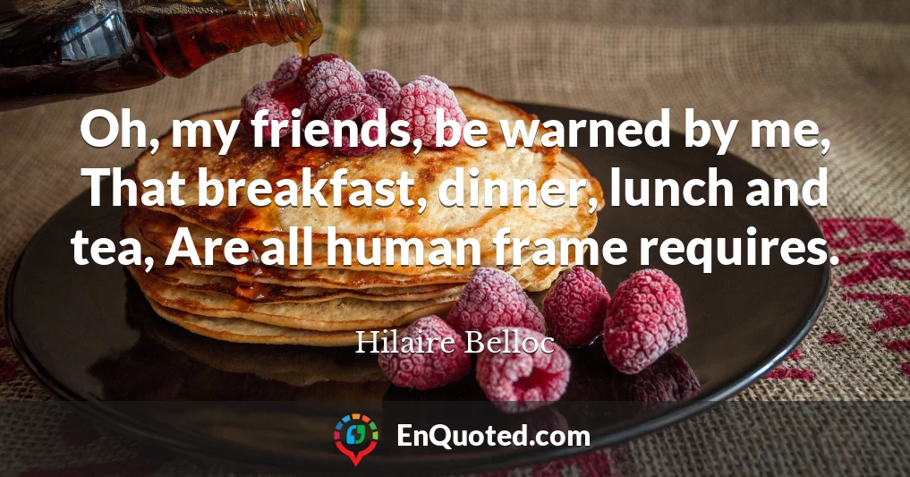 Oh, my friends, be warned by me, That breakfast, dinner, lunch and tea, Are all human frame requires.