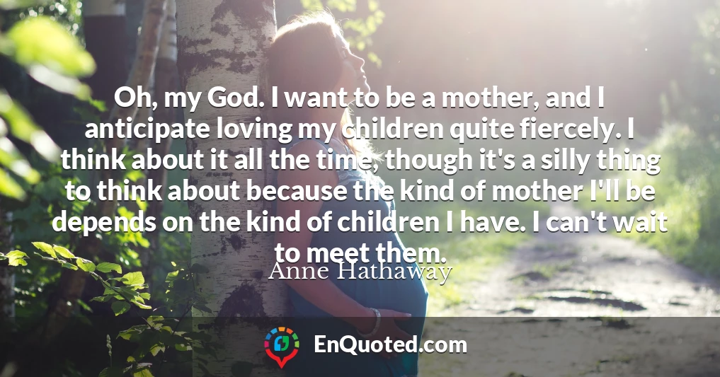 Oh, my God. I want to be a mother, and I anticipate loving my children quite fiercely. I think about it all the time, though it's a silly thing to think about because the kind of mother I'll be depends on the kind of children I have. I can't wait to meet them.