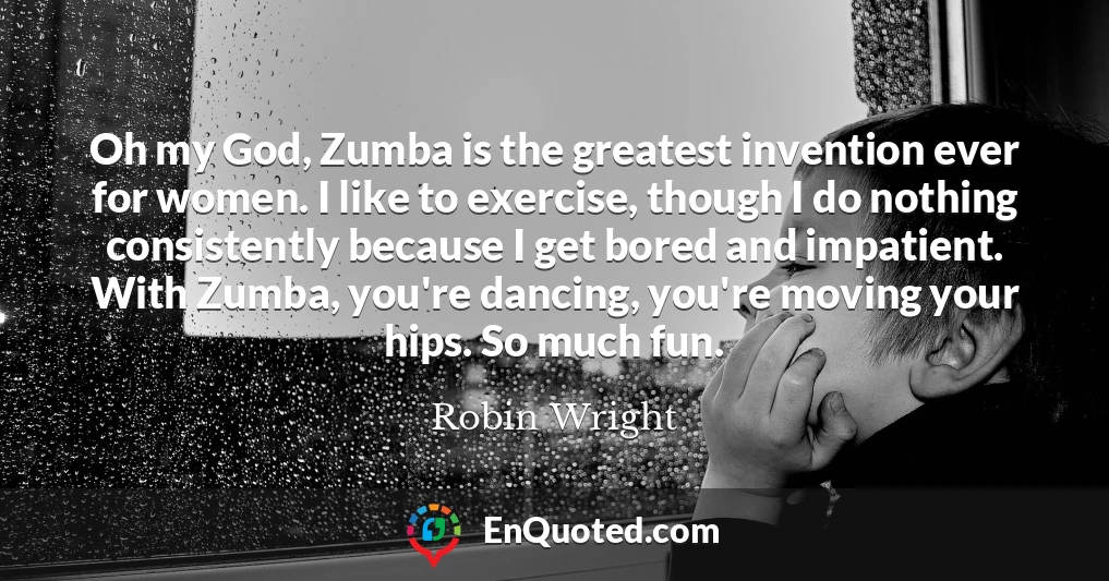 Oh my God, Zumba is the greatest invention ever for women. I like to exercise, though I do nothing consistently because I get bored and impatient. With Zumba, you're dancing, you're moving your hips. So much fun.