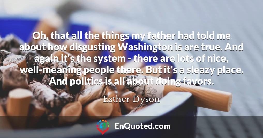 Oh, that all the things my father had told me about how disgusting Washington is are true. And again it's the system - there are lots of nice, well-meaning people there. But it's a sleazy place. And politics is all about doing favors.
