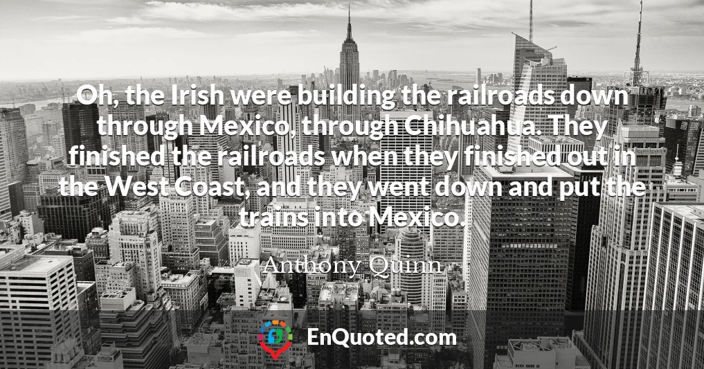 Oh, the Irish were building the railroads down through Mexico, through Chihuahua. They finished the railroads when they finished out in the West Coast, and they went down and put the trains into Mexico.