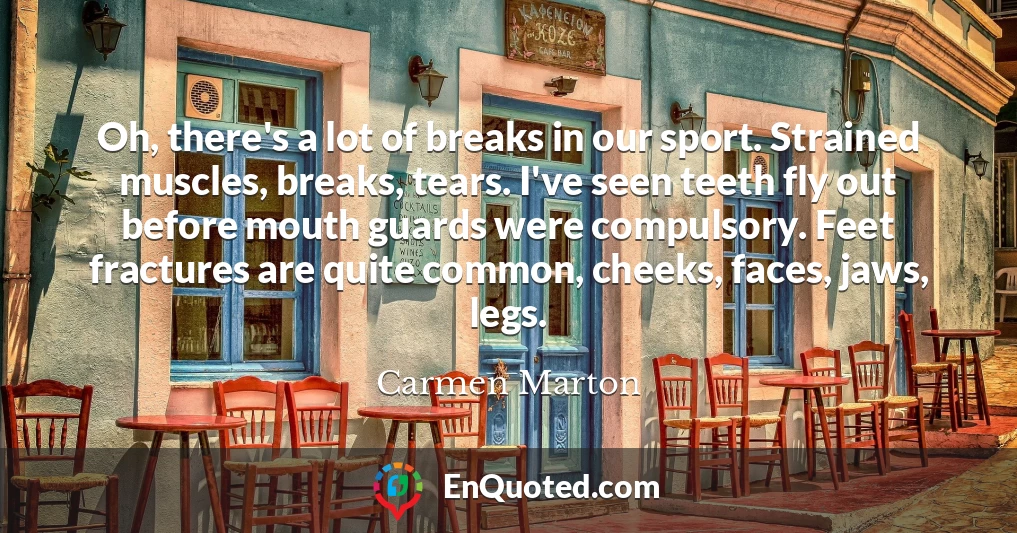 Oh, there's a lot of breaks in our sport. Strained muscles, breaks, tears. I've seen teeth fly out before mouth guards were compulsory. Feet fractures are quite common, cheeks, faces, jaws, legs.