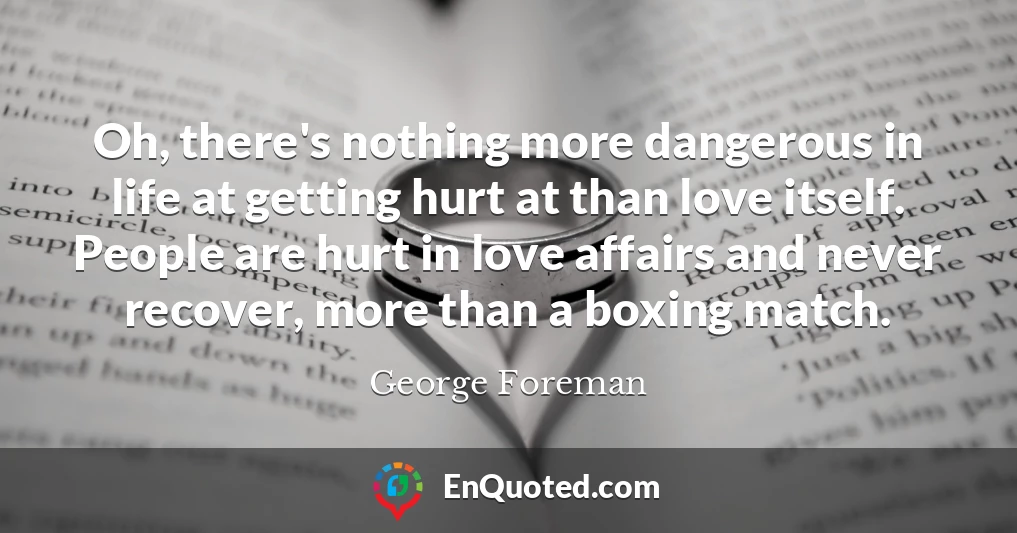 Oh, there's nothing more dangerous in life at getting hurt at than love itself. People are hurt in love affairs and never recover, more than a boxing match.