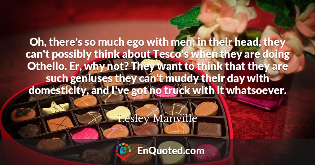 Oh, there's so much ego with men; in their head, they can't possibly think about Tesco's when they are doing Othello. Er, why not? They want to think that they are such geniuses they can't muddy their day with domesticity, and I've got no truck with it whatsoever.