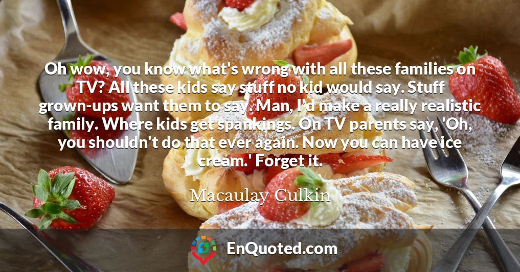 Oh wow, you know what's wrong with all these families on TV? All these kids say stuff no kid would say. Stuff grown-ups want them to say. Man, I'd make a really realistic family. Where kids get spankings. On TV parents say, 'Oh, you shouldn't do that ever again. Now you can have ice cream.' Forget it.