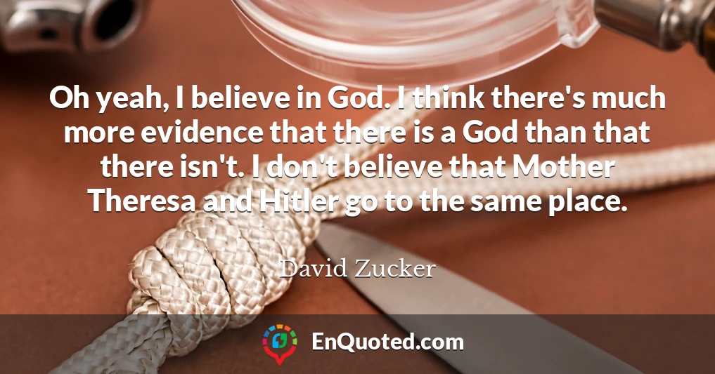 Oh yeah, I believe in God. I think there's much more evidence that there is a God than that there isn't. I don't believe that Mother Theresa and Hitler go to the same place.
