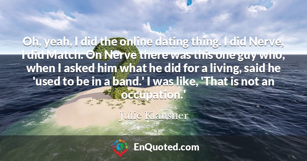 Oh, yeah, I did the online dating thing. I did Nerve, I did Match. On Nerve there was this one guy who, when I asked him what he did for a living, said he 'used to be in a band.' I was like, 'That is not an occupation.'