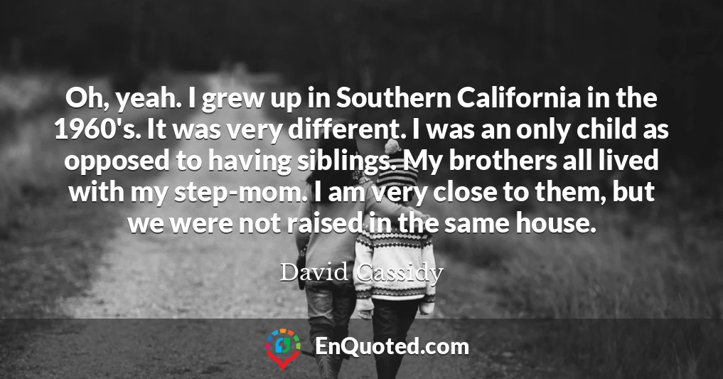 Oh, yeah. I grew up in Southern California in the 1960's. It was very different. I was an only child as opposed to having siblings. My brothers all lived with my step-mom. I am very close to them, but we were not raised in the same house.
