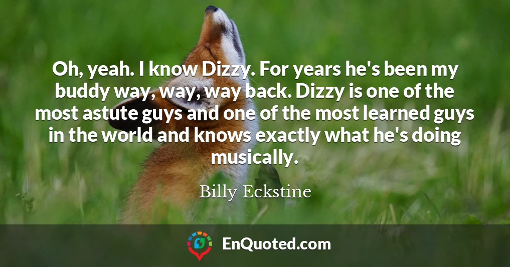 Oh, yeah. I know Dizzy. For years he's been my buddy way, way, way back. Dizzy is one of the most astute guys and one of the most learned guys in the world and knows exactly what he's doing musically.