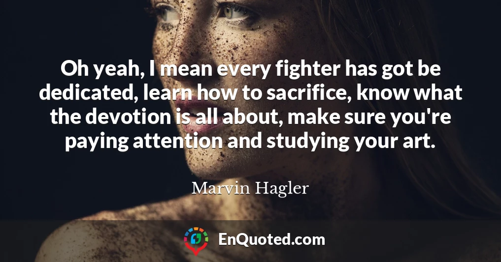 Oh yeah, I mean every fighter has got be dedicated, learn how to sacrifice, know what the devotion is all about, make sure you're paying attention and studying your art.