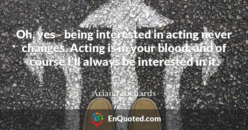 Oh, yes - being interested in acting never changes. Acting is in your blood, and of course I'll always be interested in it.