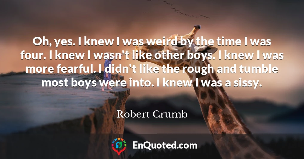 Oh, yes. I knew I was weird by the time I was four. I knew I wasn't like other boys. I knew I was more fearful. I didn't like the rough and tumble most boys were into. I knew I was a sissy.
