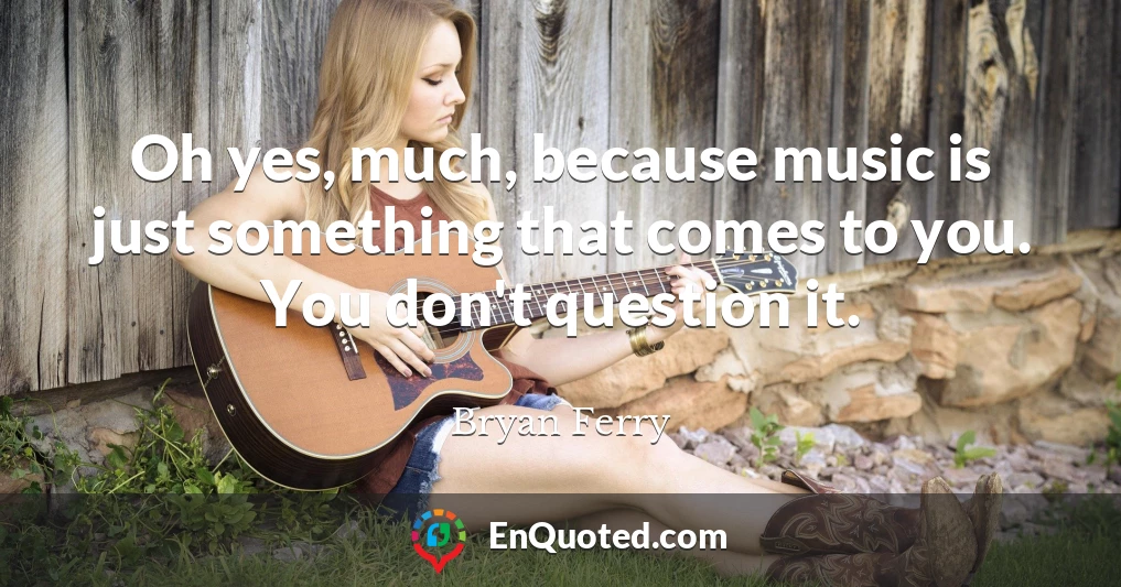 Oh yes, much, because music is just something that comes to you. You don't question it.