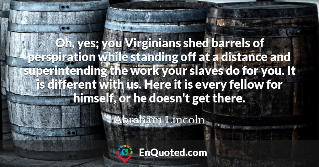 Oh, yes; you Virginians shed barrels of perspiration while standing off at a distance and superintending the work your slaves do for you. It is different with us. Here it is every fellow for himself, or he doesn't get there.
