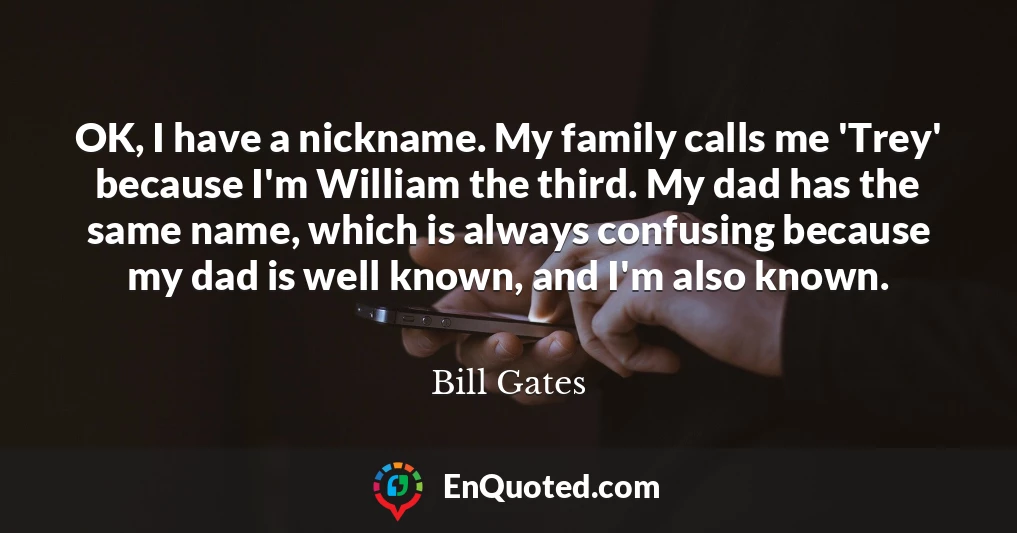 OK, I have a nickname. My family calls me 'Trey' because I'm William the third. My dad has the same name, which is always confusing because my dad is well known, and I'm also known.