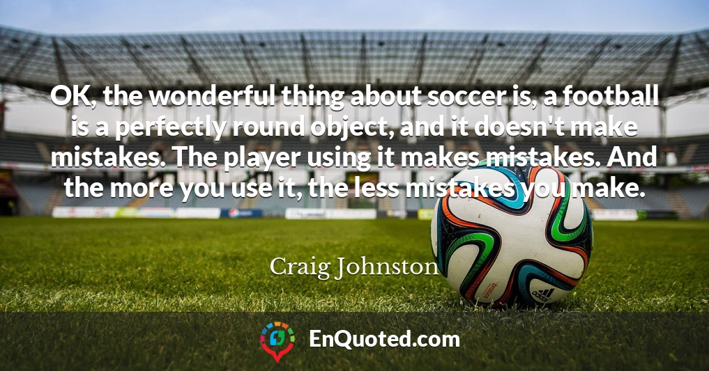 OK, the wonderful thing about soccer is, a football is a perfectly round object, and it doesn't make mistakes. The player using it makes mistakes. And the more you use it, the less mistakes you make.