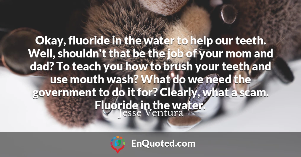 Okay, fluoride in the water to help our teeth. Well, shouldn't that be the job of your mom and dad? To teach you how to brush your teeth and use mouth wash? What do we need the government to do it for? Clearly, what a scam. Fluoride in the water.