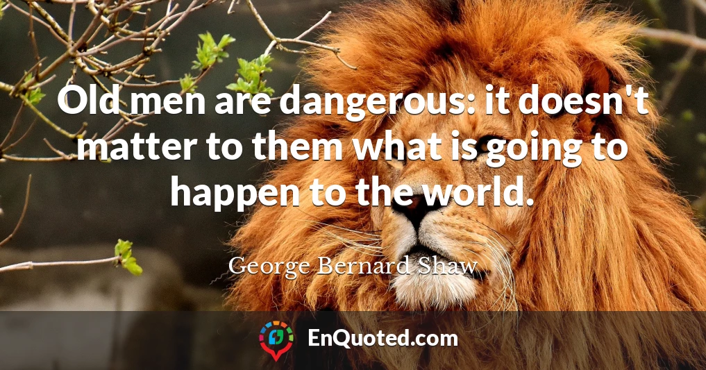 Old men are dangerous: it doesn't matter to them what is going to happen to the world.