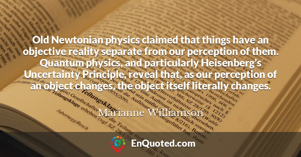 Old Newtonian physics claimed that things have an objective reality separate from our perception of them. Quantum physics, and particularly Heisenberg's Uncertainty Principle, reveal that, as our perception of an object changes, the object itself literally changes.