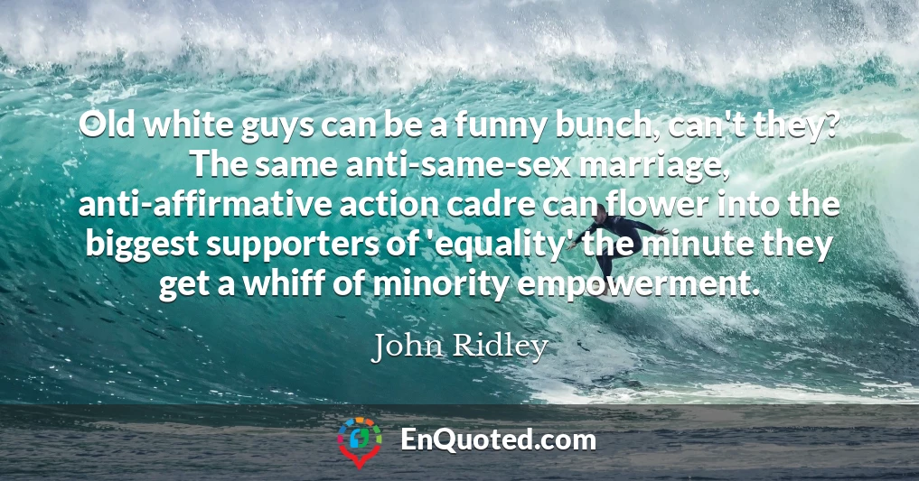 Old white guys can be a funny bunch, can't they? The same anti-same-sex marriage, anti-affirmative action cadre can flower into the biggest supporters of 'equality' the minute they get a whiff of minority empowerment.