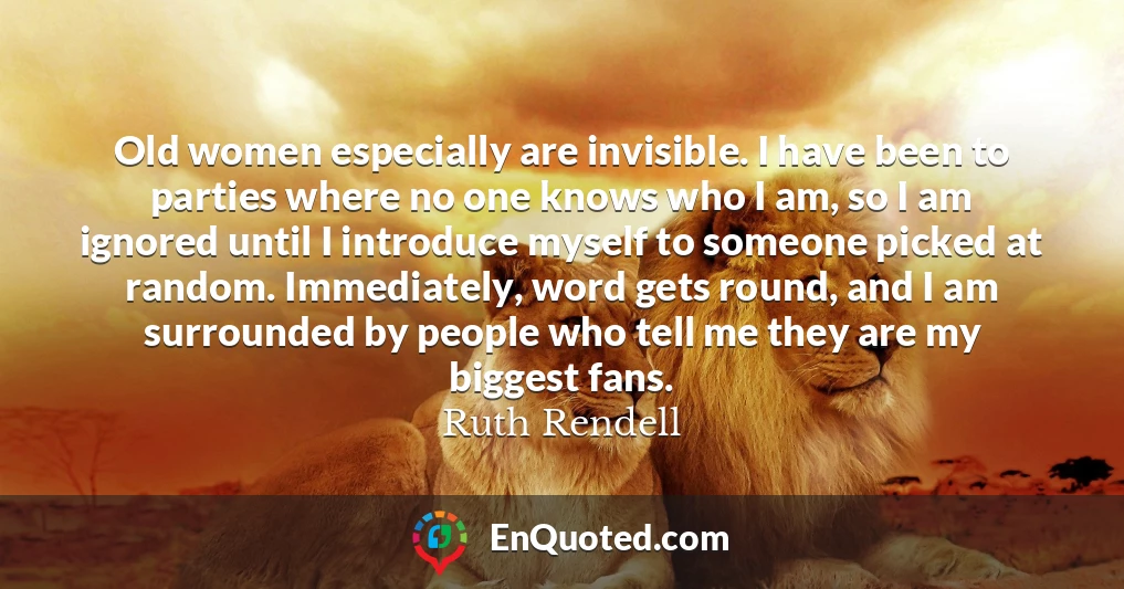 Old women especially are invisible. I have been to parties where no one knows who I am, so I am ignored until I introduce myself to someone picked at random. Immediately, word gets round, and I am surrounded by people who tell me they are my biggest fans.