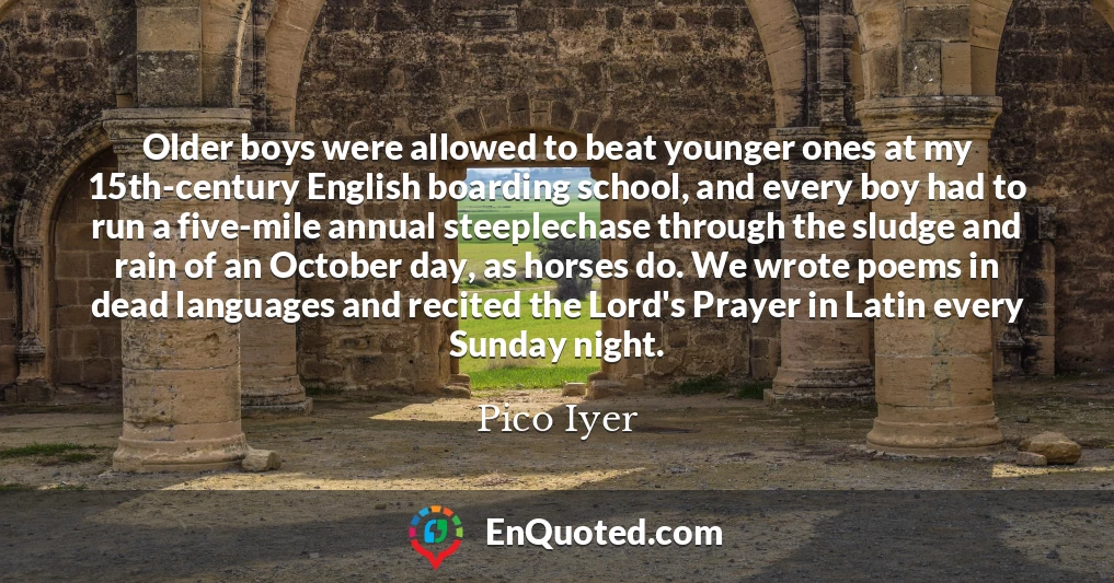 Older boys were allowed to beat younger ones at my 15th-century English boarding school, and every boy had to run a five-mile annual steeplechase through the sludge and rain of an October day, as horses do. We wrote poems in dead languages and recited the Lord's Prayer in Latin every Sunday night.