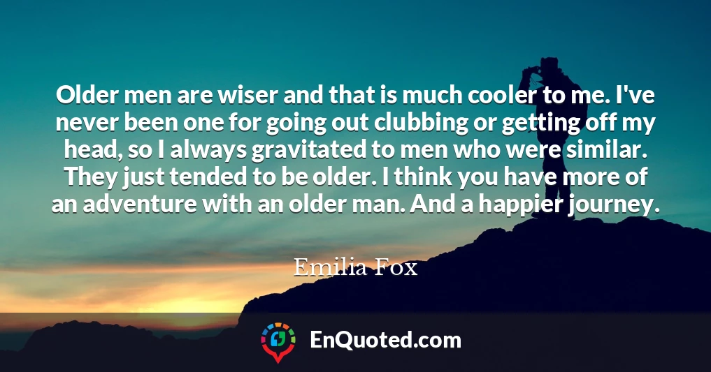 Older men are wiser and that is much cooler to me. I've never been one for going out clubbing or getting off my head, so I always gravitated to men who were similar. They just tended to be older. I think you have more of an adventure with an older man. And a happier journey.