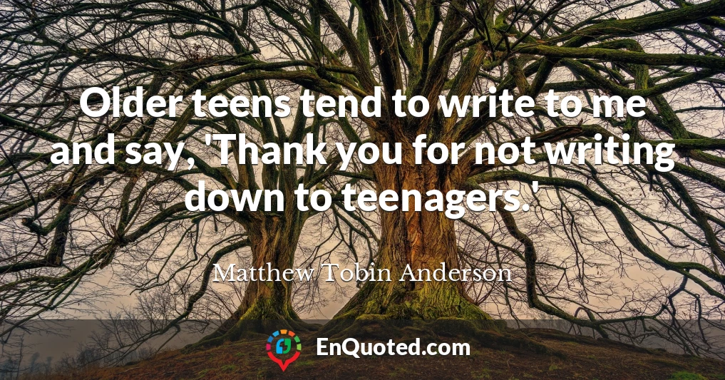 Older teens tend to write to me and say, 'Thank you for not writing down to teenagers.'
