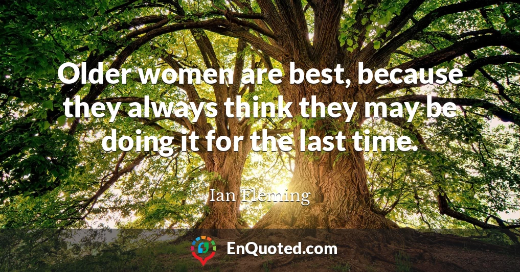 Older women are best, because they always think they may be doing it for the last time.