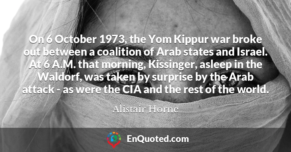 On 6 October 1973, the Yom Kippur war broke out between a coalition of Arab states and Israel. At 6 A.M. that morning, Kissinger, asleep in the Waldorf, was taken by surprise by the Arab attack - as were the CIA and the rest of the world.