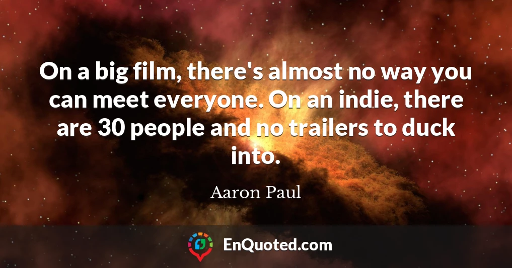 On a big film, there's almost no way you can meet everyone. On an indie, there are 30 people and no trailers to duck into.
