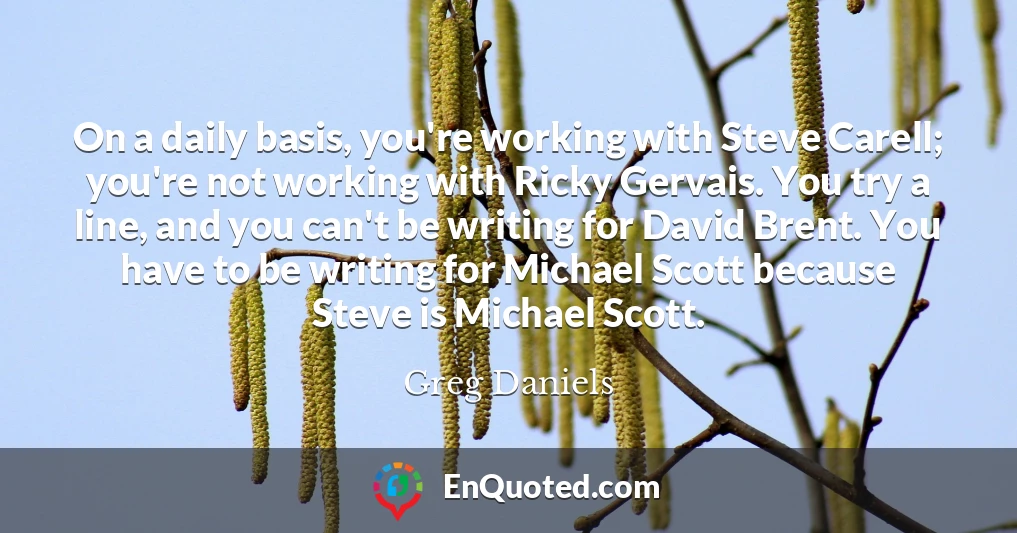 On a daily basis, you're working with Steve Carell; you're not working with Ricky Gervais. You try a line, and you can't be writing for David Brent. You have to be writing for Michael Scott because Steve is Michael Scott.