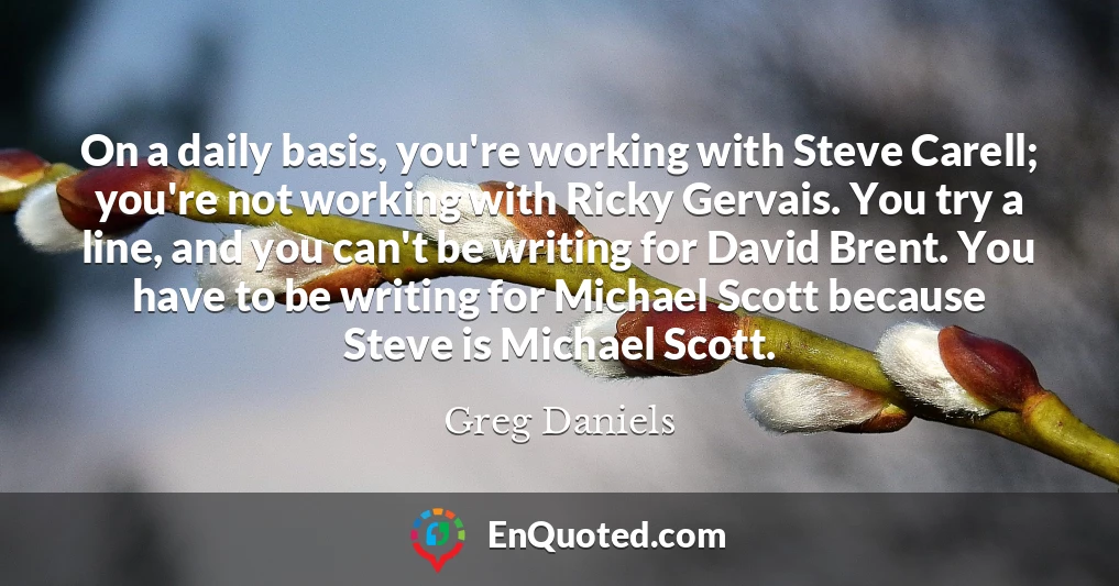 On a daily basis, you're working with Steve Carell; you're not working with Ricky Gervais. You try a line, and you can't be writing for David Brent. You have to be writing for Michael Scott because Steve is Michael Scott.