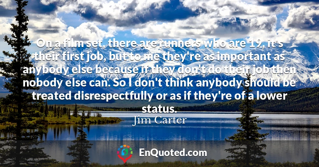On a film set, there are runners who are 19, it's their first job, but to me they're as important as anybody else because if they don't do their job then nobody else can. So I don't think anybody should be treated disrespectfully or as if they're of a lower status.