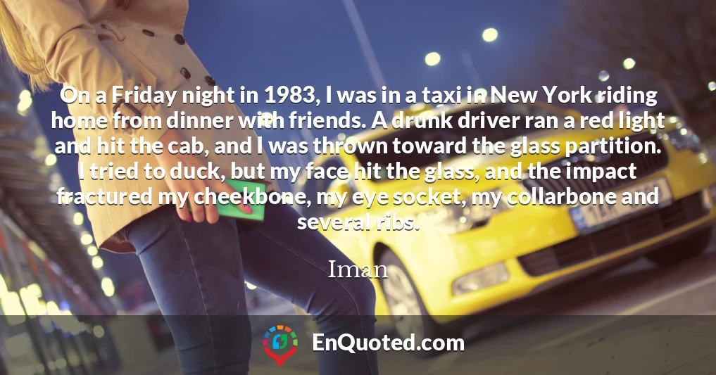On a Friday night in 1983, I was in a taxi in New York riding home from dinner with friends. A drunk driver ran a red light and hit the cab, and I was thrown toward the glass partition. I tried to duck, but my face hit the glass, and the impact fractured my cheekbone, my eye socket, my collarbone and several ribs.