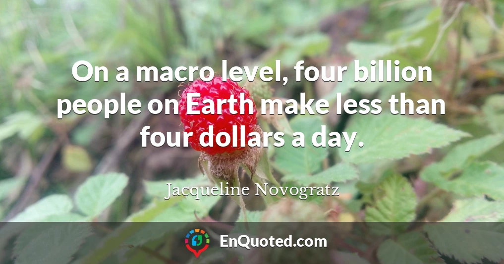 On a macro level, four billion people on Earth make less than four dollars a day.