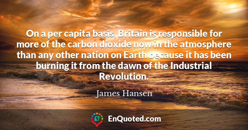 On a per capita basis, Britain is responsible for more of the carbon dioxide now in the atmosphere than any other nation on Earth because it has been burning it from the dawn of the Industrial Revolution.