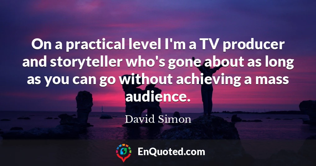 On a practical level I'm a TV producer and storyteller who's gone about as long as you can go without achieving a mass audience.