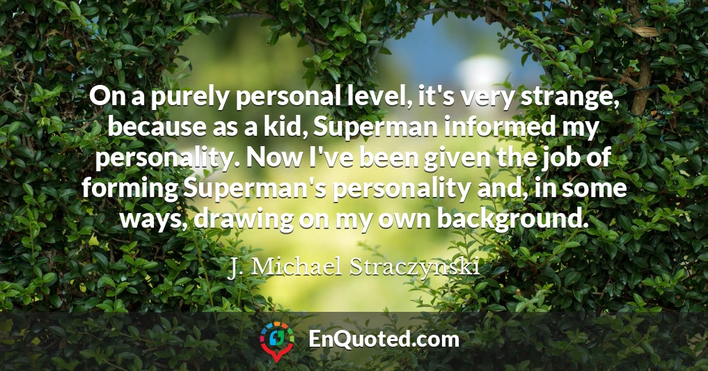 On a purely personal level, it's very strange, because as a kid, Superman informed my personality. Now I've been given the job of forming Superman's personality and, in some ways, drawing on my own background.
