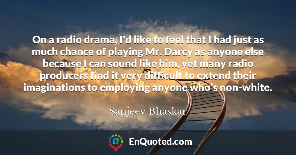 On a radio drama, I'd like to feel that I had just as much chance of playing Mr. Darcy as anyone else because I can sound like him, yet many radio producers find it very difficult to extend their imaginations to employing anyone who's non-white.