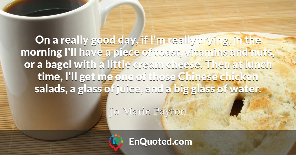 On a really good day, if I'm really trying, in the morning I'll have a piece of toast, vitamins and nuts, or a bagel with a little cream cheese. Then at lunch time, I'll get me one of those Chinese chicken salads, a glass of juice, and a big glass of water.
