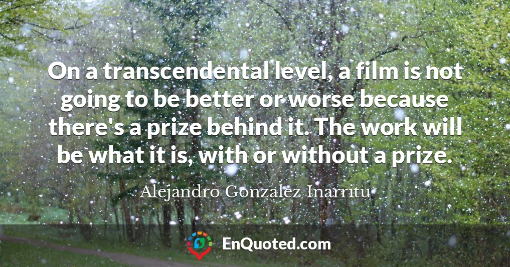 On a transcendental level, a film is not going to be better or worse because there's a prize behind it. The work will be what it is, with or without a prize.