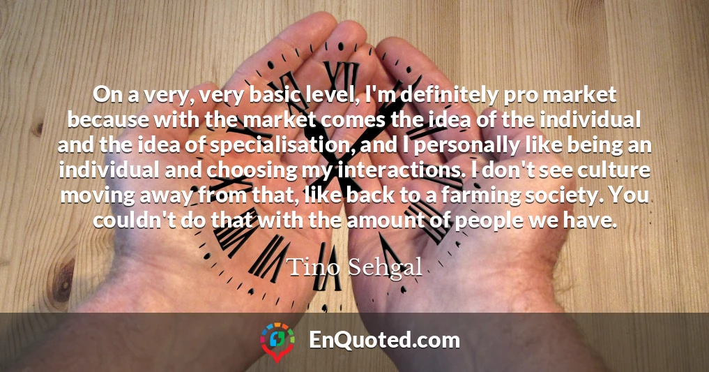 On a very, very basic level, I'm definitely pro market because with the market comes the idea of the individual and the idea of specialisation, and I personally like being an individual and choosing my interactions. I don't see culture moving away from that, like back to a farming society. You couldn't do that with the amount of people we have.